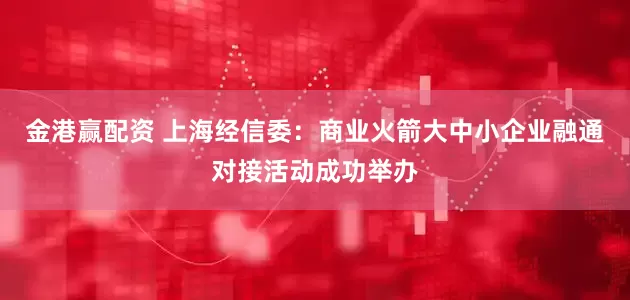 金港赢配资 上海经信委：商业火箭大中小企业融通对接活动成功举办