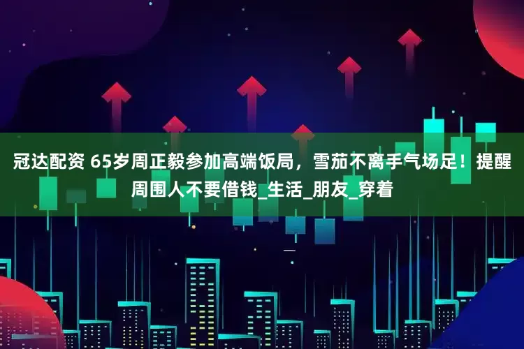 冠达配资 65岁周正毅参加高端饭局，雪茄不离手气场足！提醒周围人不要借钱_生活_朋友_穿着