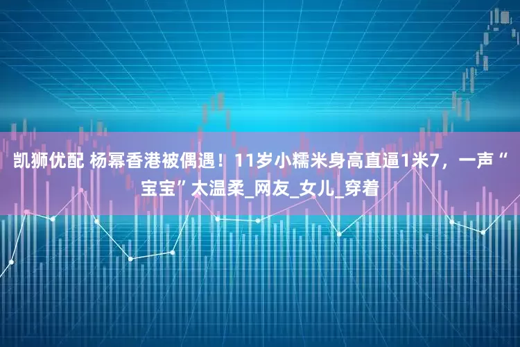 凯狮优配 杨幂香港被偶遇！11岁小糯米身高直逼1米7，一声“宝宝”太温柔_网友_女儿_穿着