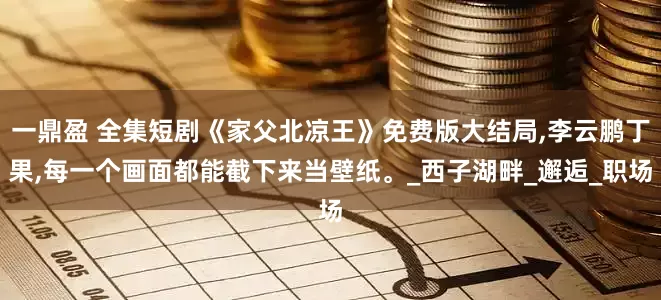 一鼎盈 全集短剧《家父北凉王》免费版大结局,李云鹏丁果,每一个画面都能截下来当壁纸。_西子湖畔_邂逅_职场