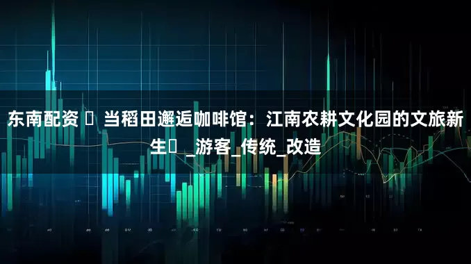 东南配资 ‌当稻田邂逅咖啡馆：江南农耕文化园的文旅新生‌_游客_传统_改造