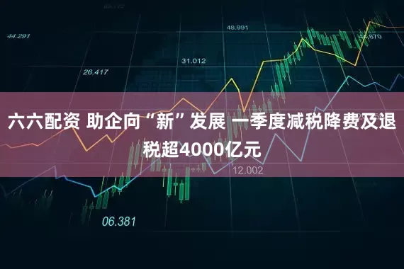 六六配资 助企向“新”发展 一季度减税降费及退税超4000亿元