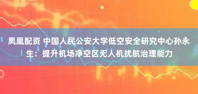 凤凰配资 中国人民公安大学低空安全研究中心孙永生：提升机场净空区无人机扰航治理能力