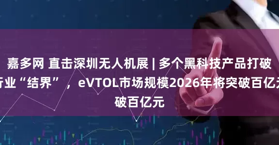 嘉多网 直击深圳无人机展 | 多个黑科技产品打破行业“结界” ，eVTOL市场规模2026年将突破百亿元