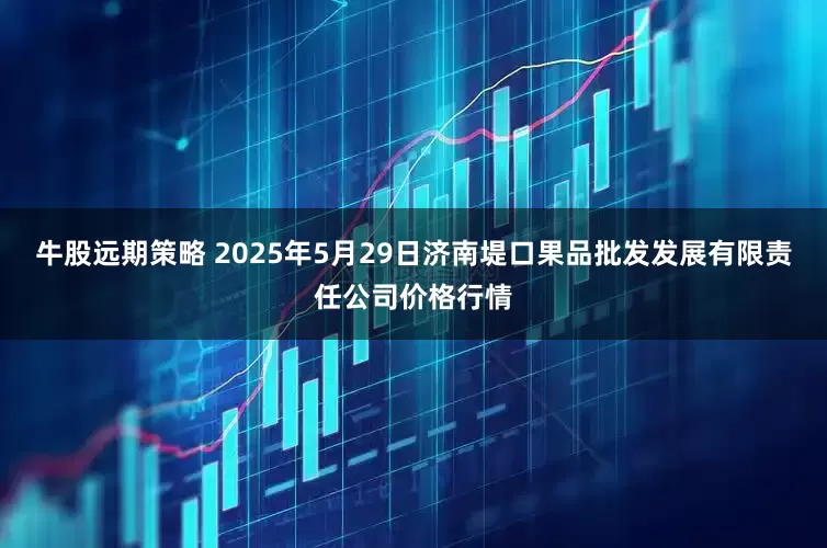 牛股远期策略 2025年5月29日济南堤口果品批发发展有限责任公司价格行情