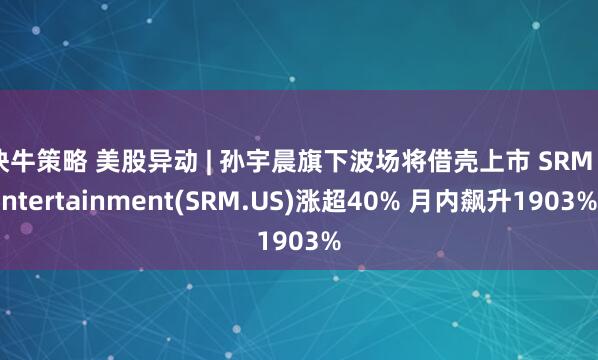 快牛策略 美股异动 | 孙宇晨旗下波场将借壳上市 SRM Entertainment(SRM.US)涨超40% 月内飙升1903%