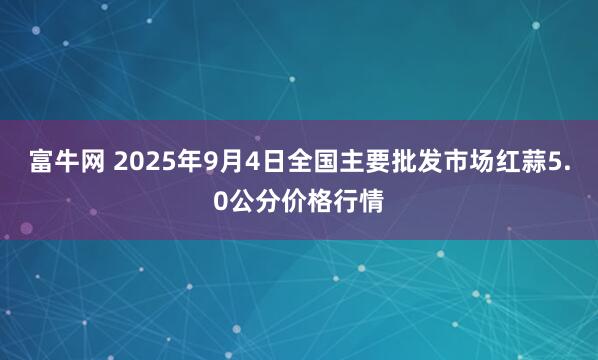 富牛网 2025年9月4日全国主要批发市场红蒜5.0公分价格行情