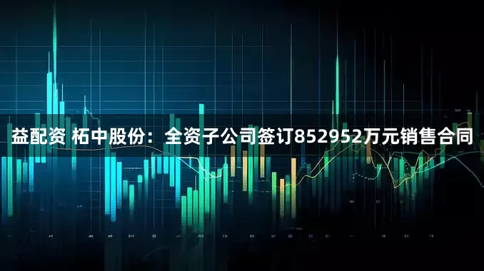 益配资 柘中股份：全资子公司签订852952万元销售合同
