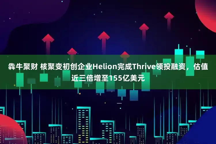 犇牛聚财 核聚变初创企业Helion完成Thrive领投融资，估值近三倍增至155亿美元